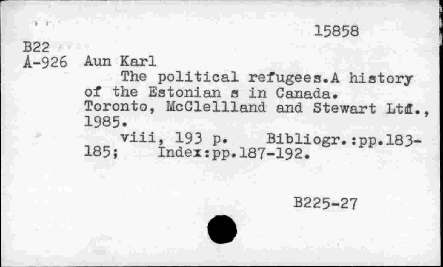 ﻿15858
B22
A-926 Aun Karl
The political refugees.A history of the Estonian s in Canada.
Toronto, McClellland and Stewart Ltd., 1985.
viii, 193 p. Bibliogr.:pp.183-185» Index:pp.187-192.
B225-27